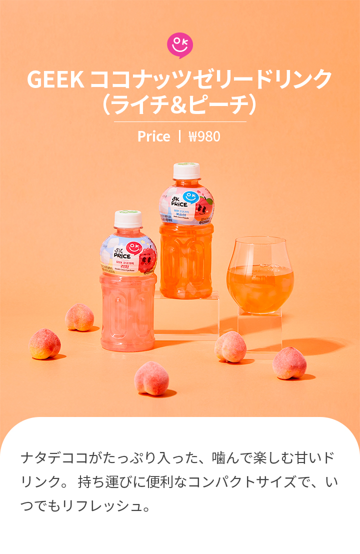 GEEK ココナッツゼリードリンク （ライチ＆ピーチ）Price ㅣ ₩980 ナタデココがたっぷり入った、噛んで楽しむ甘いドリンク。 持ち運びに便利なコンパクトサイズで、いつでもリフレッシュ。